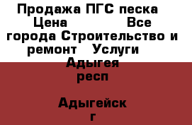 Продажа ПГС песка › Цена ­ 10 000 - Все города Строительство и ремонт » Услуги   . Адыгея респ.,Адыгейск г.